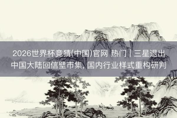 2026世界杯竞猜(中国)官网 热门 | 三星退出中国大陆回信壁市集， 国内行业样式重构研判