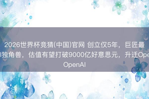 2026世界杯竞猜(中国)官网 创立仅5年，巨匠最贵AI独角兽，估值有望打破9000亿好意思元，升迁OpenAI