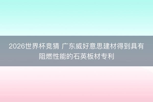 2026世界杯竞猜 广东威好意思建材得到具有阻燃性能的石英板材专利