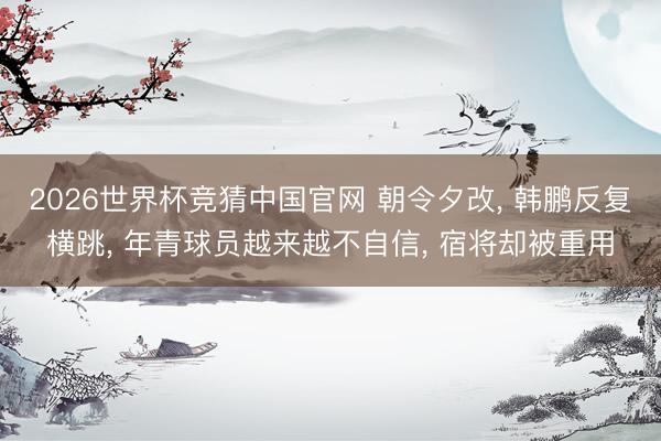 2026世界杯竞猜中国官网 朝令夕改， 韩鹏反复横跳， 年青球员越来越不自信， 宿将却被重用