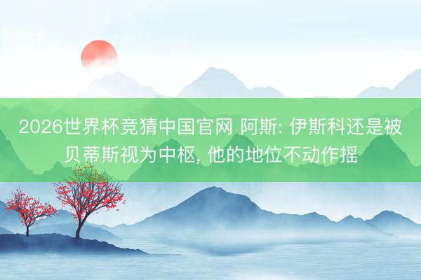 2026世界杯竞猜中国官网 阿斯: 伊斯科还是被贝蒂斯视为中枢, 他的地位不动作摇