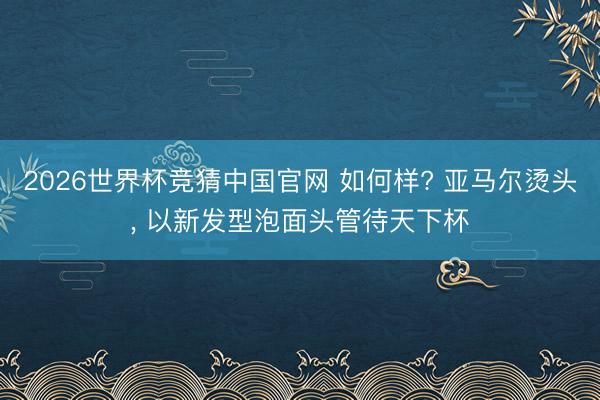 2026世界杯竞猜中国官网 如何样? 亚马尔烫头， 以新发型泡面头管待天下杯