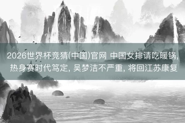 2026世界杯竞猜(中国)官网 中国女排请吃暖锅， 热身赛时代笃定， 吴梦洁不严重， 将回江苏康复