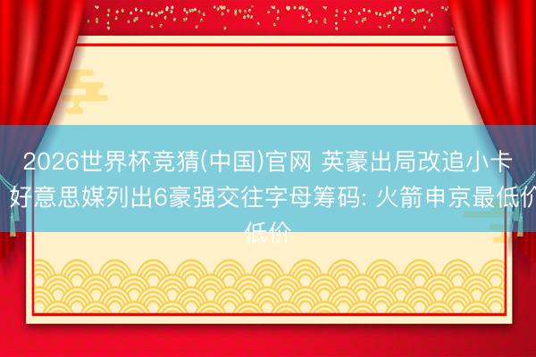 2026世界杯竞猜(中国)官网 英豪出局改追小卡! 好意思媒列出6豪强交往字母筹码: 火箭申京最低价