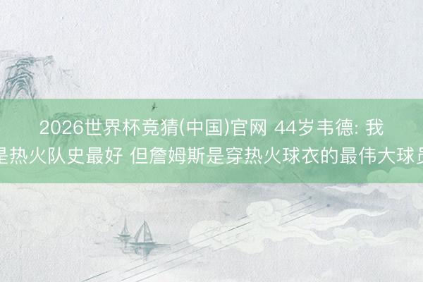 2026世界杯竞猜(中国)官网 44岁韦德: 我是热火队史最好 但詹姆斯是穿热火球衣的最伟大球员