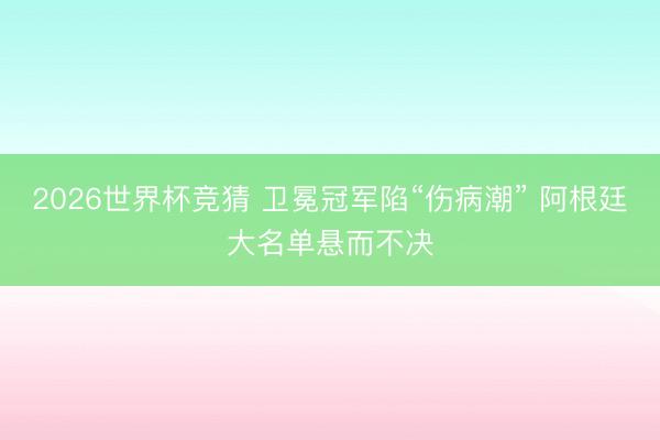 2026世界杯竞猜 卫冕冠军陷“伤病潮” 阿根廷大名单悬而不决