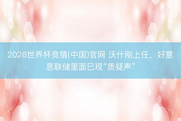 2026世界杯竞猜(中国)官网 沃什刚上任，好意思联储里面已现“质疑声”