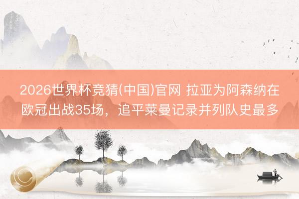 2026世界杯竞猜(中国)官网 拉亚为阿森纳在欧冠出战35场，追平莱曼记录并列队史最多
