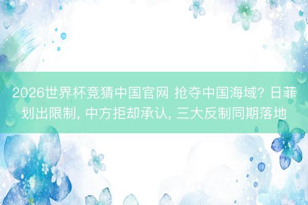2026世界杯竞猜中国官网 抢夺中国海域? 日菲划出限制， 中方拒却承认， 三大反制同期落地