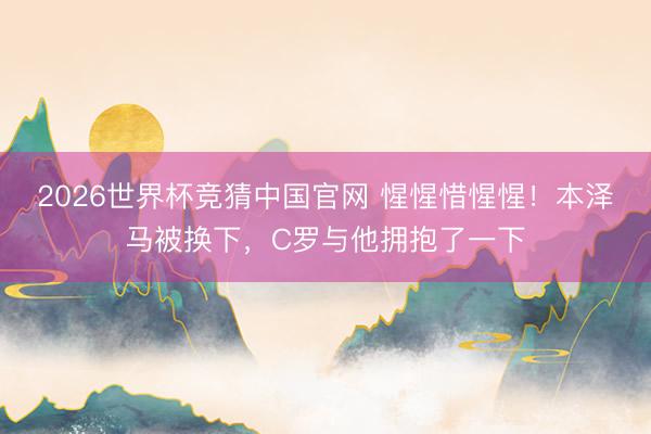 2026世界杯竞猜中国官网 惺惺惜惺惺！本泽马被换下，C罗与他拥抱了一下