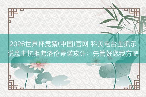 2026世界杯竞猜(中国)官网 科贝电台主抓东说念主抗拒弗洛伦蒂诺攻讦：先管好您我方吧