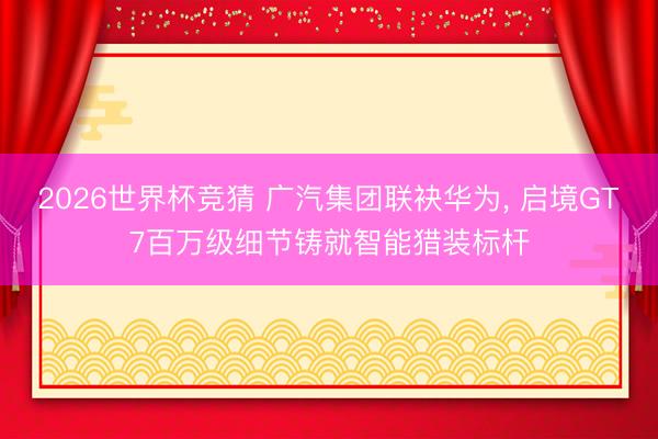 2026世界杯竞猜 广汽集团联袂华为， 启境GT7百万级细节铸就智能猎装标杆