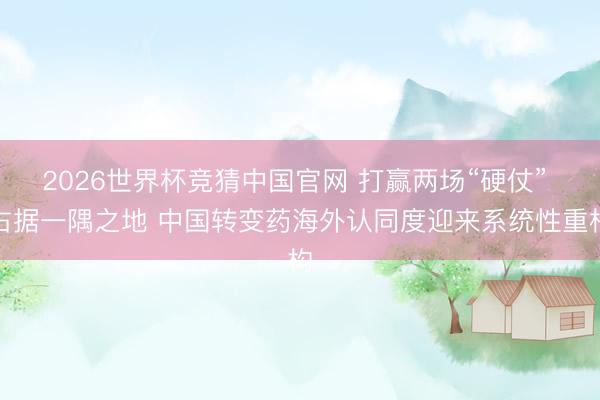 2026世界杯竞猜中国官网 打赢两场“硬仗” 占据一隅之地 中国转变药海外认同度迎来系统性重构