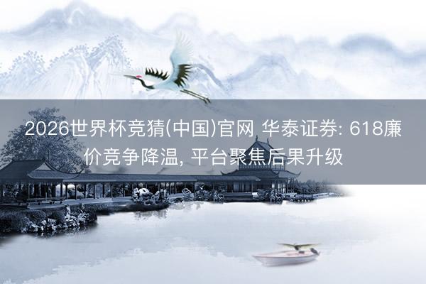2026世界杯竞猜(中国)官网 华泰证券: 618廉价竞争降温, 平台聚焦后果升级