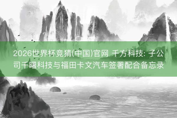 2026世界杯竞猜(中国)官网 千方科技: 子公司千曙科技与福田卡文汽车签署配合备忘录