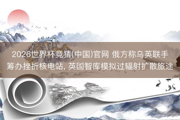 2026世界杯竞猜(中国)官网 俄方称乌英联手筹办挫折核电站， 英国智库模拟过辐射扩散旅途