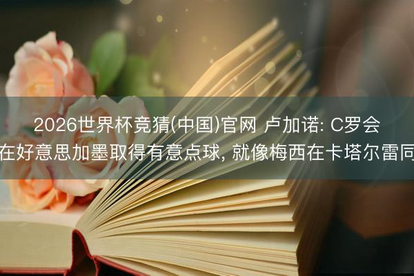 2026世界杯竞猜(中国)官网 卢加诺: C罗会在好意思加墨取得有意点球， 就像梅西在卡塔尔雷同