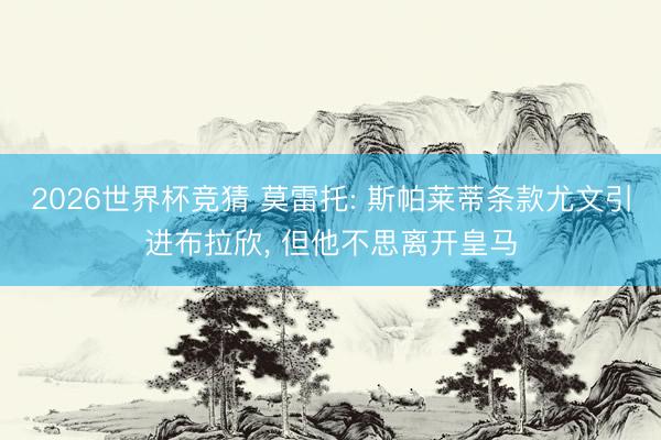 2026世界杯竞猜 莫雷托: 斯帕莱蒂条款尤文引进布拉欣， 但他不思离开皇马