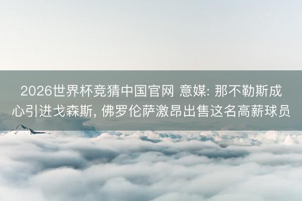 2026世界杯竞猜中国官网 意媒: 那不勒斯成心引进戈森斯， 佛罗伦萨激昂出售这名高薪球员