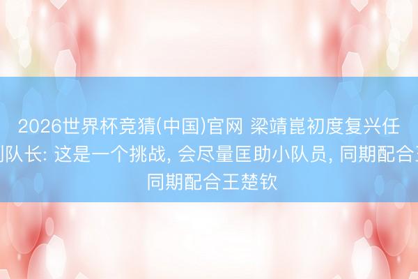 2026世界杯竞猜(中国)官网 梁靖崑初度复兴任国乒副队长: 这是一个挑战， 会尽量匡助小队员， 同期配合王楚钦