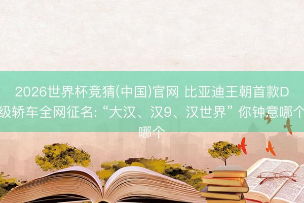 2026世界杯竞猜(中国)官网 比亚迪王朝首款D级轿车全网征名: “大汉、汉9、汉世界” 你钟意哪个