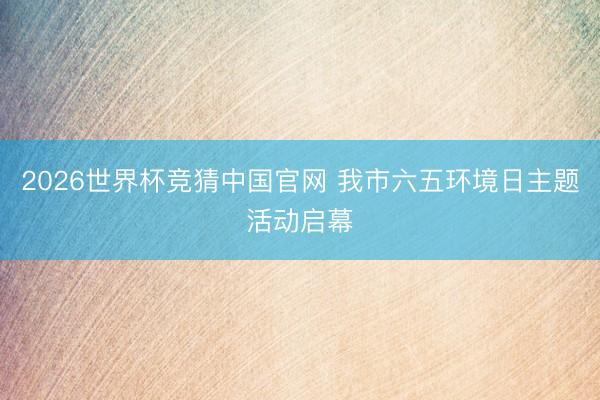2026世界杯竞猜中国官网 我市六五环境日主题活动启幕
