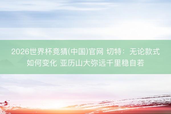 2026世界杯竞猜(中国)官网 切特：无论款式如何变化 