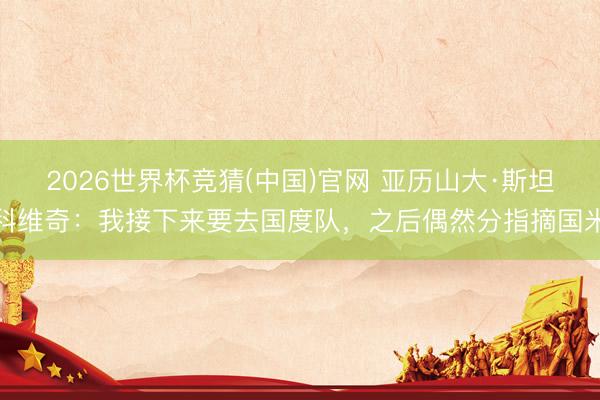2026世界杯竞猜(中国)官网 亚历山大·斯坦科维奇：我接下