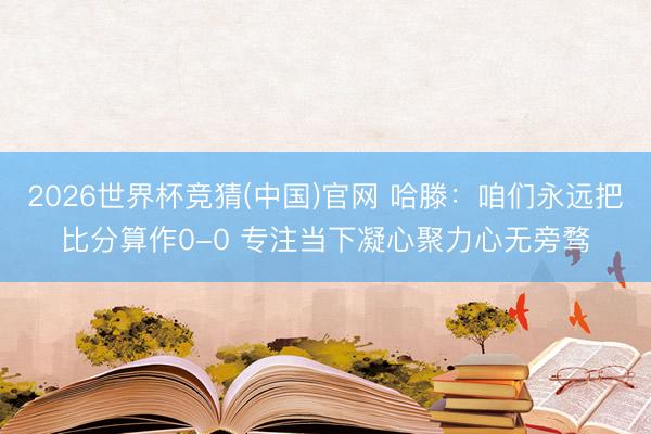 2026世界杯竞猜(中国)官网 哈滕:咱们永远把比分算作0-0 专注当下凝心聚力心无旁骛