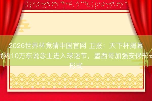2026世界杯竞猜中国官网 卫报：天下杯揭幕战约10万东说念主进入球迷节，墨西哥加强安保形式