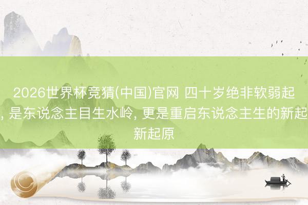 2026世界杯竞猜(中国)官网 四十岁绝非软弱起原， 是东说念主目生水岭， 更是重启东说念主生的新起原