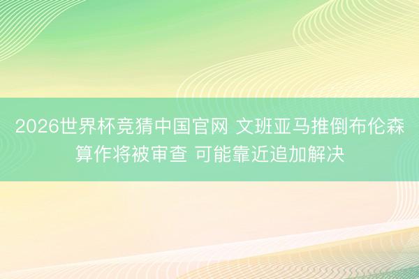 2026世界杯竞猜中国官网 文班亚马推倒布伦森算作将被审查 可能靠近追加解决