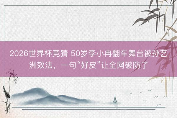 2026世界杯竞猜 50岁李小冉翻车舞台被孙艺洲效法，一句“好皮”让全网破防了