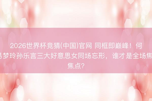 2026世界杯竞猜(中国)官网 同框即巅峰！何穗易梦玲孙乐言三大好意思女同场忘形，谁才是全场焦点？