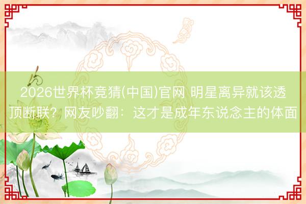 2026世界杯竞猜(中国)官网 明星离异就该透顶断联？网友吵翻：这才是成年东说念主的体面