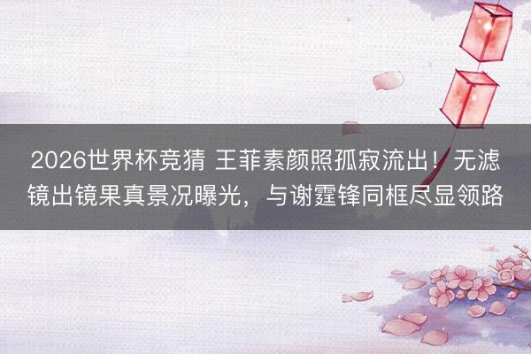 2026世界杯竞猜 王菲素颜照孤寂流出！无滤镜出镜果真景况曝光，与谢霆锋同框尽显领路