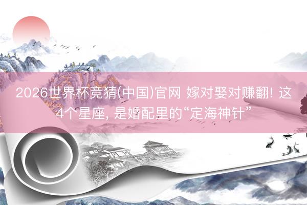 2026世界杯竞猜(中国)官网 嫁对娶对赚翻! 这4个星座， 是婚配里的“定海神针”