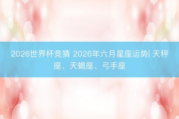2026世界杯竞猜 2026年六月星座运势| 天秤座、天蝎座、弓手座