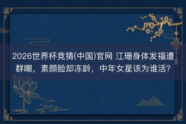 2026世界杯竞猜(中国)官网 江珊身体发福遭群嘲，素颜脸却冻龄，中年女星该为谁活？