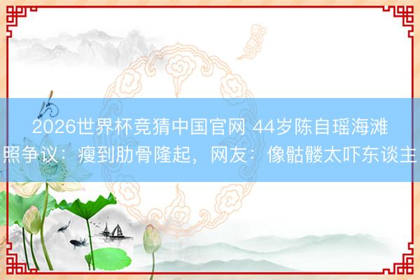 2026世界杯竞猜中国官网 44岁陈自瑶海滩照争议：瘦到肋骨隆起，网友：像骷髅太吓东谈主