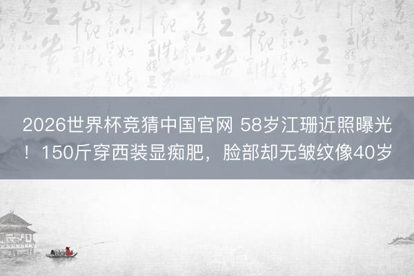 2026世界杯竞猜中国官网 58岁江珊近照曝光！150斤穿西装显痴肥，脸部却无皱纹像40岁