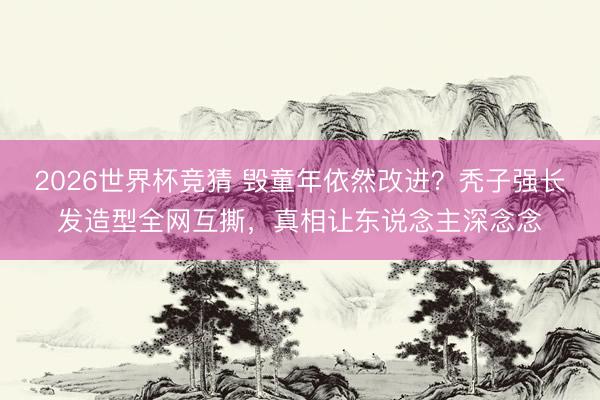 2026世界杯竞猜 毁童年依然改进？秃子强长发造型全网互撕，真相让东说念主深念念