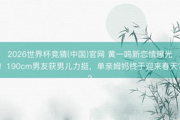 2026世界杯竞猜(中国)官网 黄一鸣新恋情曝光！190cm男友获男儿力挺，单亲姆妈终于迎来春天？