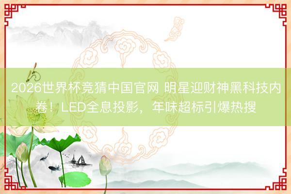 2026世界杯竞猜中国官网 明星迎财神黑科技内卷！LED全息投影，年味超标引爆热搜