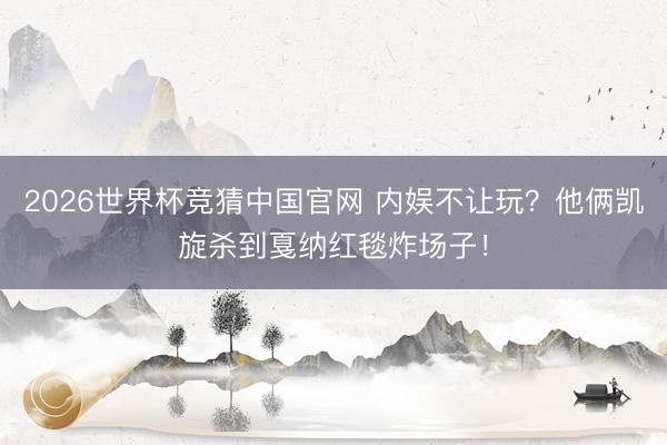 2026世界杯竞猜中国官网 内娱不让玩？他俩凯旋杀到戛纳红毯炸场子！