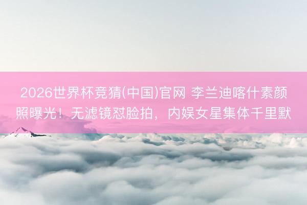 2026世界杯竞猜(中国)官网 李兰迪喀什素颜照曝光！无滤镜怼脸拍，内娱女星集体千里默