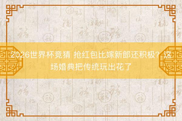 2026世界杯竞猜 抢红包比嫁新郎还积极？这场婚典把传统玩出花了