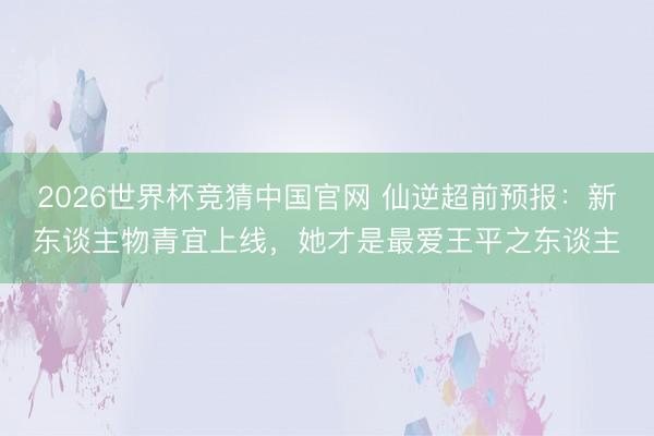 2026世界杯竞猜中国官网 仙逆超前预报：新东谈主物青宜上线，她才是最爱王平之东谈主