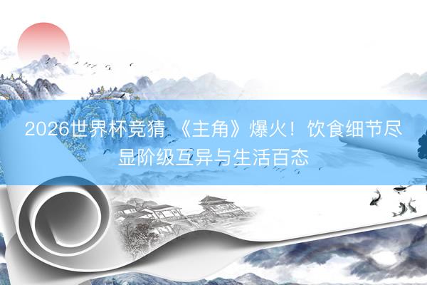 2026世界杯竞猜 《主角》爆火！饮食细节尽显阶级互异与生活百态