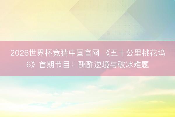 2026世界杯竞猜中国官网 《五十公里桃花坞6》首期节目：酬酢逆境与破冰难题